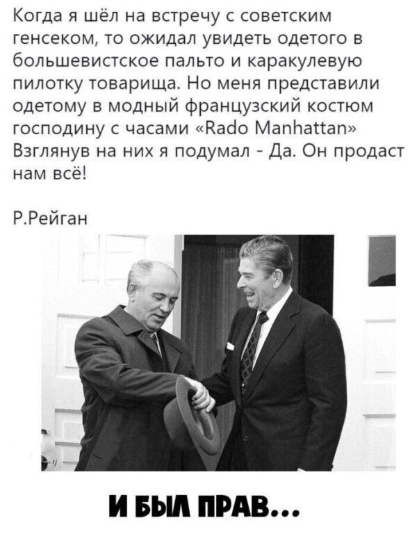Когда я шёл на встречу с советским генсеком, то ожидал увидеть одетого в большевистское пальто и каракулевую пилотку товарища. Но меня представили одетому в модный французский костюм господину с часами «вадо мапьа!ап» взглянув на них я подумал  да. Он продаст нам всё! Р.рейган