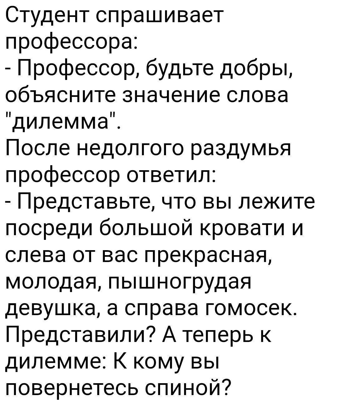 Студент спрашивает профессора Профессор будьте добры объясните значение слова дилемма После недолгого раздумья профессор ответил Представьте что вы лежите посреди большой кровати и слева от вас прекрасная молодая пышногрудая девушка а справа гомосек Представили А теперь к дилемме К кому вы повернетесь спиной