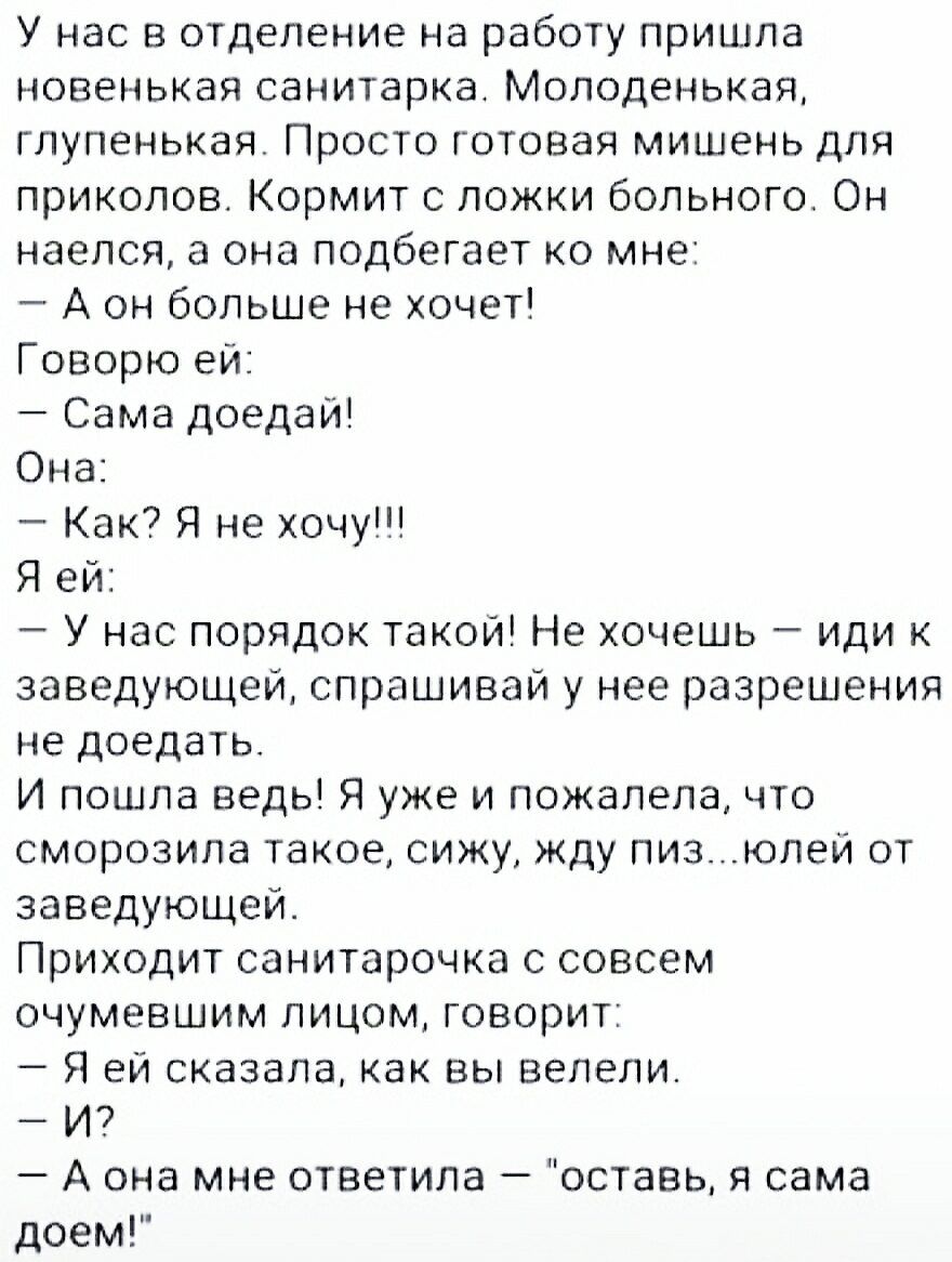 У нас в отделение на работу пришла новенькая санитарка Молоденькая глупенькая Просто готовая мишень для приколов Кормит с ложки больного Он наелся а она подбегает ко мне А он больше не хочет Говорю ей Сама доедай Она Как Я не хочу Я ей У нас порядок такой Не хочешь иди к заведующей спрашивай у нее разрешения не доедать И пошла ведь Я уже и пожалела что сморозила такое сижу жду пизюлей от заведующе