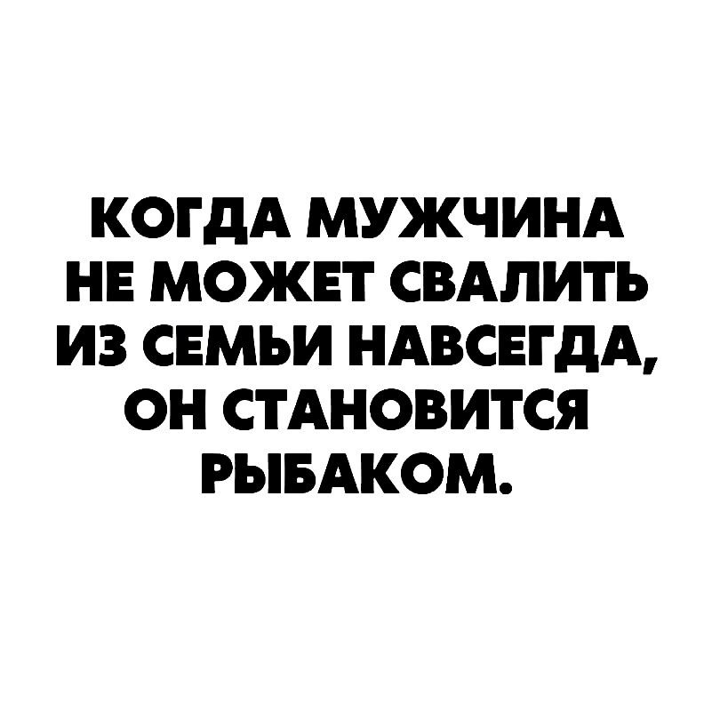 КОГДА МУЖЧИНА НЕ МОЖЕТ СВАЛИТЪ ИЗ СЕМЬИ НАВСЕГДА ОН СТАНОВИТСЯ РЫБАКОМ