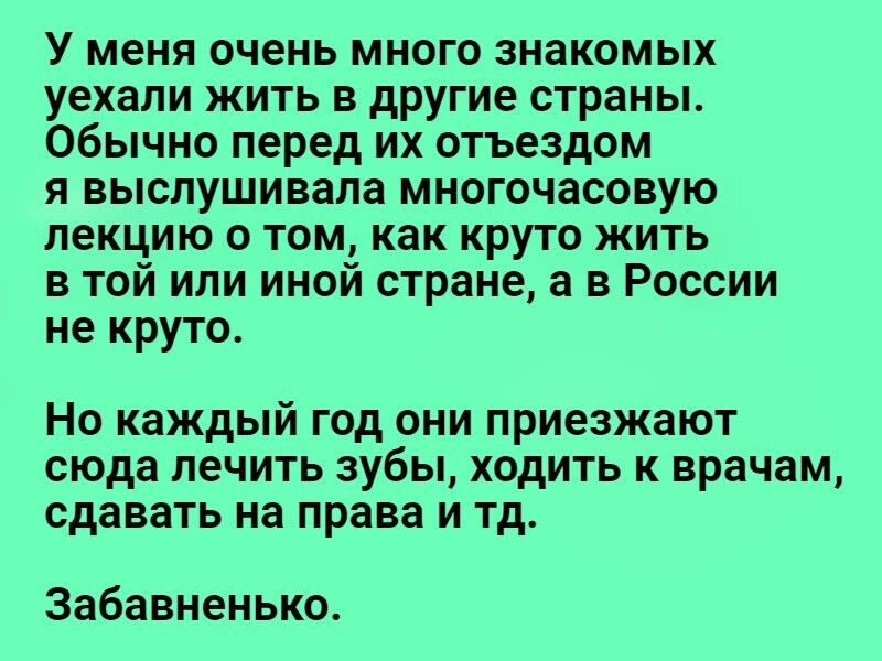 У меня очень много знакомых уехали жить в другие страны Обычно перед их отъездом я выслушивала многочасовую лекцию о том как круто жить в той или иной стране а в России не круто Но каждый год они приезжают сюда лечить зубы ходить к врачам сдавать на права и тд Забавненько