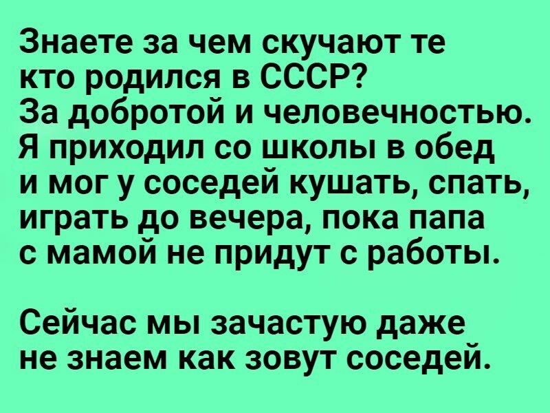 Знаете за чем скучают те кто родился в СССР За добротой и чеповечностью Я приходил со школы в обед и мог у соседей кушать спать играть до вечера пока папа с мамой не придут с работы сейчас МЫ ЗЗЧЭСТУЮ даже не знаем как ЗОВУТ соседеи