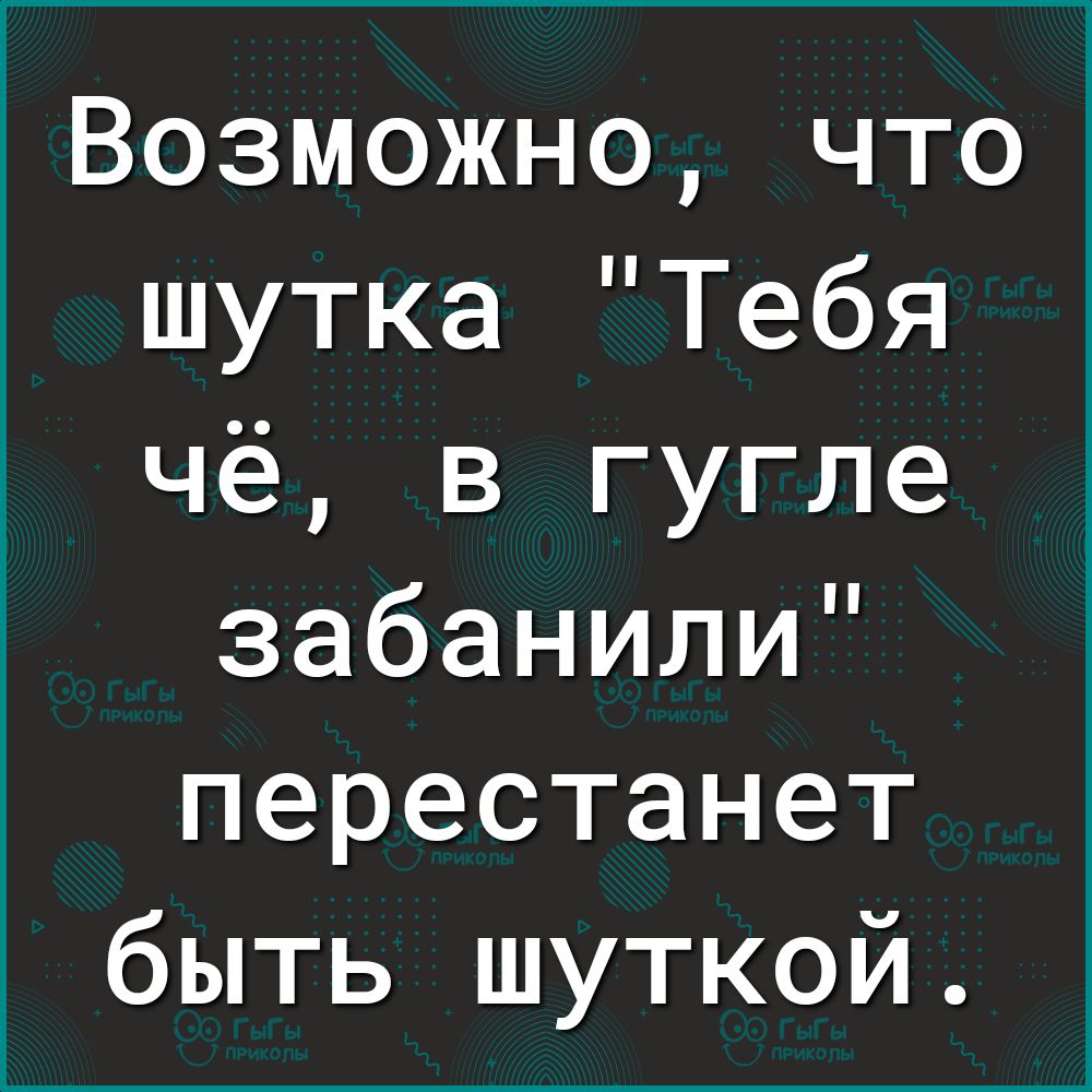 Возможно что шутка Тебя чё в гугле забанили перестанет быть шуткой