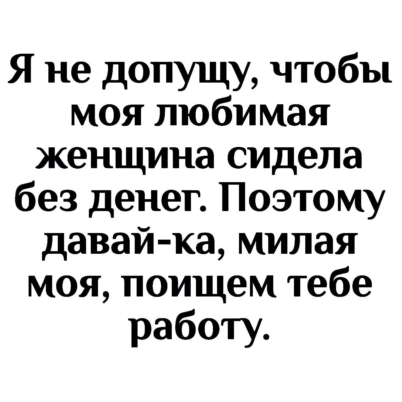 Я не допущу чтобы моя люби мая женщина сидела без денег Поэтому давай ка милая моя поищем тебе работу