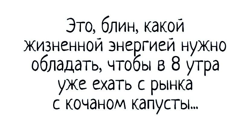 Это блин какой жизненной энергией нужно обладать чтобы в 8 утра уже ехать с рынка с кочаном капусты