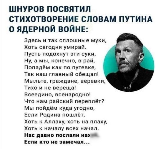 ШНУРОВ ПОСВЯТИЛ СТИХОТВОРЕНИЕ СЛОВАМ ПУТИНА О ЯДЕРНОЙ ВОЙНЕ Здесь и так сплошные муки Хоть сегодня умирай Пусть подохнут эти суки Ну а мы конечно в рай Попадём как по путевке Так наш главный обещал Мыльте граждане веревки Тихо и не вереща Есеедино всенародно Что нам райский переплёт Мы пойдём куда угодно Если Родина пошлёт Хоть Аллаху хоть на плаху Хоть к началу всех начал Нас давно послали иа Есп