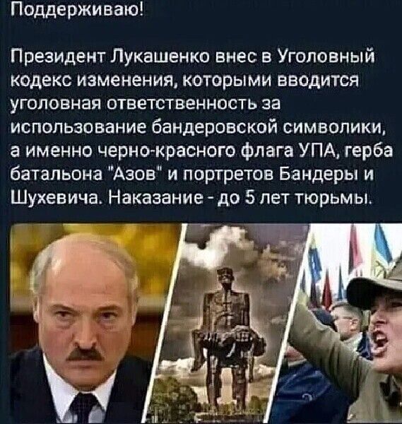 Поддерживаю Президент Лукашенко внес 5 Уголовный кодекс изменения которыми вводится уголовная ответственность за использование бандеровской символики а именно черно красного флага УПА герба батальона Азов и портретов Бандеры и Шухевича Наказание до 5 лет тюрьм ые