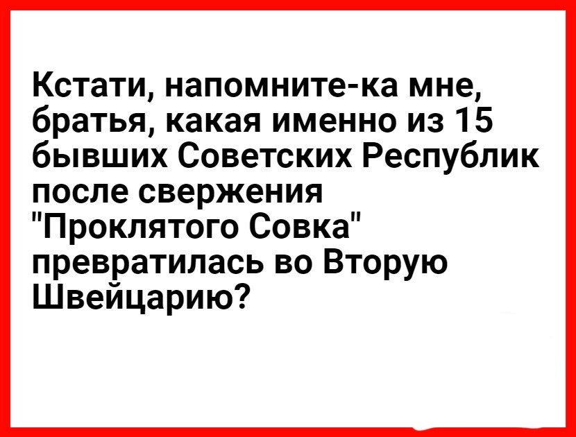 Кстати напомните ка мне братья какая именно из 15 бывших Советских Республик после свержения Проклятого Совка превратилась во Вторую Швейцарию