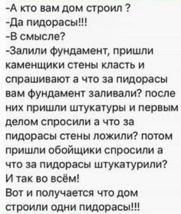А кто вам дом строил да пидорасы В смысле Запипи Фундамент пришли каменщики стены класть и спрашивают а что за пидорасы вам Фундамент заливали после них пришли штукатуры и первым делом спросили а что за пидорасы стены дожили потом пришли обойщики спросили а что за пидорасы штукатурили И так во всём Вот и получается что дом строили одни пидорасы