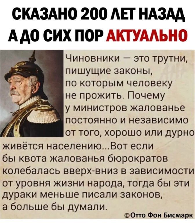 СКАЗАНО 200 АЕГ НАЗАА А до СИХ ПОР АКТУААЬНО Чиновники это трутни пишущие законы по которым человеку не прожить Почему у министров жалованье постоянно и независимо от того хорошо или дурно живётся населениюВот если бы квота жалованья бюрократов колебалась вверх вниз в зависимости от уровня жизни народа тогда бы эти дураки меньше писали законов а больше бы думали 0тто Фон Бисмарк