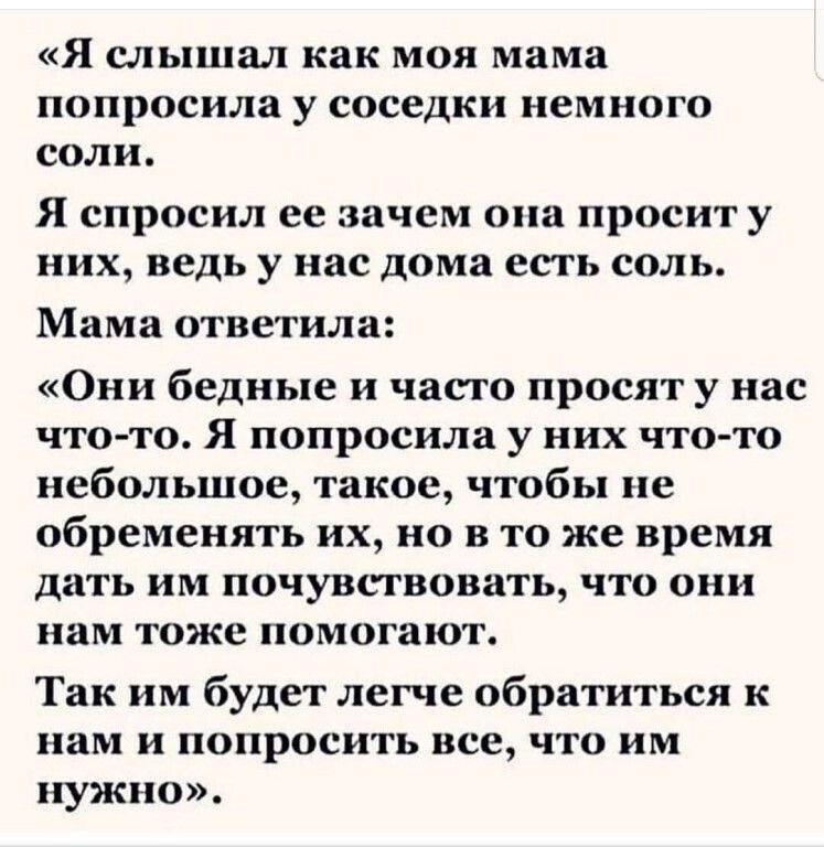 Я СЛЬПШЗЛ как МОЯ мама попросила у соседки НСМНОГО соли Я спросил ее зачем она просит у них ведь у нас дома есть соль Мама ответила Они бедные и часто просят у нас что то Я попросила у них что то небольшое такое чтобы не обременять их но в то же время дать им почувствовать что они нам тоже помогают Так им будет легче обратиться к нам и попросить все что им нужно
