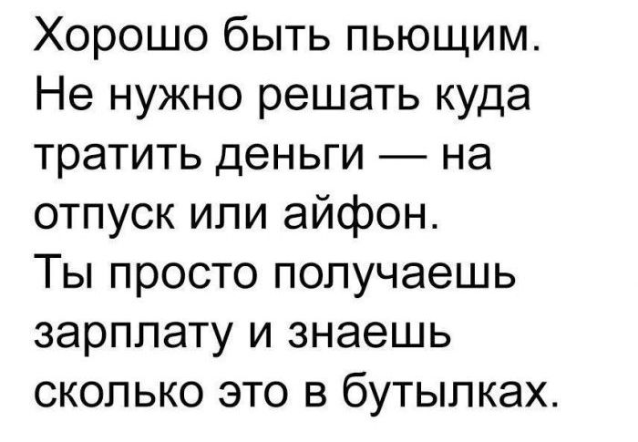 Хорошо быть пьющим Не нужно решать куда тратить деньги на отпуск или айфон Ты просто получаешь зарплату и знаешь сколько это в бутылках