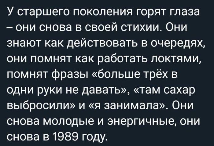 У старшего поколения горят глаза они снова в своей стихии Они знают как действовать в очередях они помнят как работать локтями помнят фразы больше трёх в одни руки не давать там сахар выбросили и я занимала Они снова молодые и энергичные они снова в 1989 году