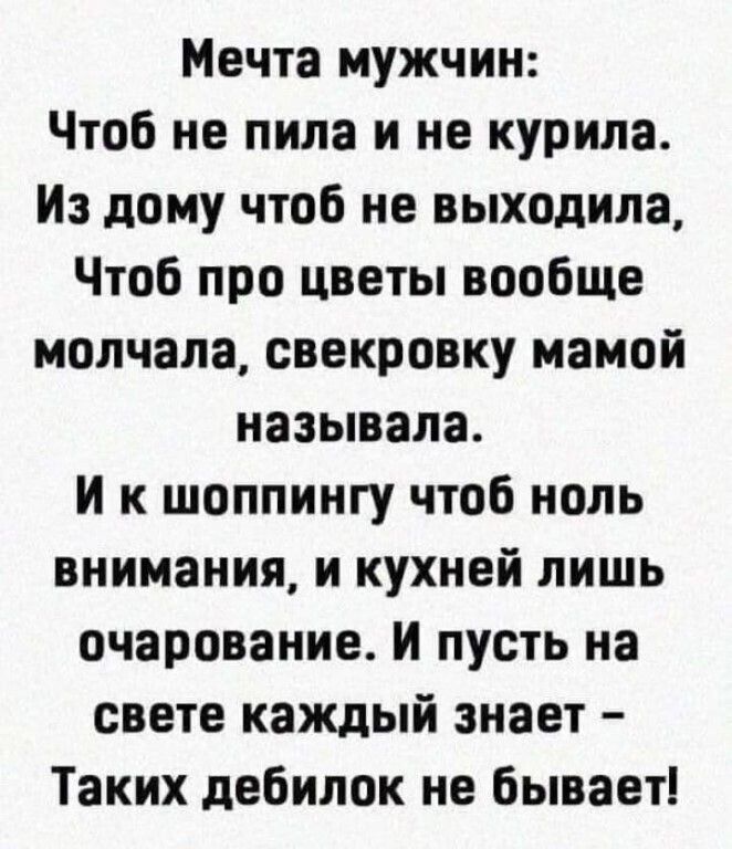 Мечта мужчин Чтоб не пила и не курила Из дому чтоб не выходила Чтоб про цветы вообще молчала свекровку мамой называла И к шоппингу чтоб ноль внимания и кухней лишь очарование И пусть на свете каждый знает Таких дебилок не бывает