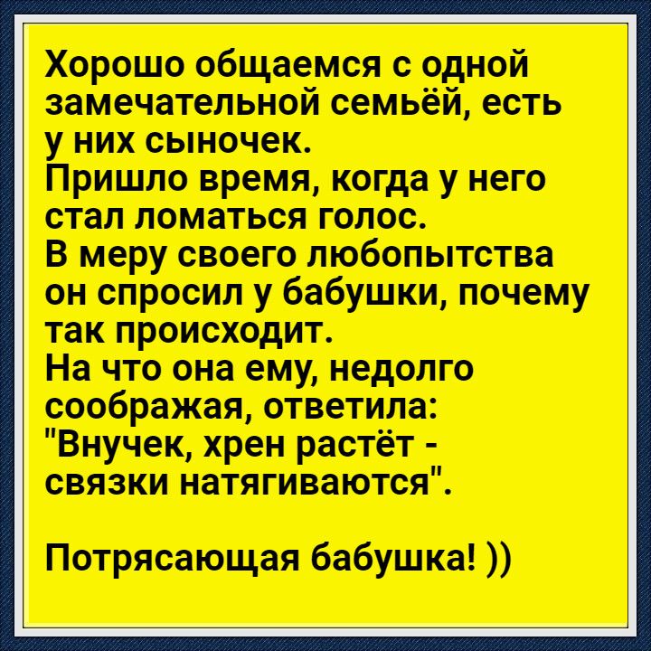 Хорошо общаемся с одной замечательной семьёй есть у них сыночек Пришло время когда у него стал ломаться голос В меру своего любопытства он спросил у бабушки почему так происходит На что она ему недолго соображая ответила Внучек хрен растёт связки натягиваются Потрясающая бабушка