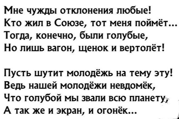 Мне чужды отклонения любые Кто жил в Союзе тот меня поймёт Тогда конечно были голубые Но лишь вагон щенок и вертолёт Пусть шутит молодёжь на тему эту Ведь нашей молодёжи невдомёк Что голубой мы звали всю планету А так же и экран и огонёк
