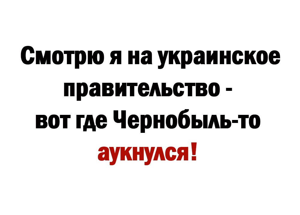 Смотрю я на украинское правительство вот где Чернобыль то аукнудся