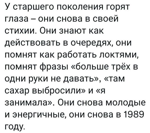 У старшего поколения горят глаза они снова в своей стихии Они знают как действовать в очередях они помнят как работать локтями помнят фразы больше трёх в одни руки не давать там сахар выбросили и я занимала Они снова молодые и энергичные они снова в 1989 году