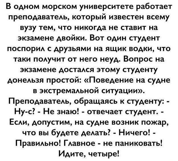 В одном морском университете работает преподаватедь который известен всему вузу тем что никогда не ставит на экзамене двойки Вот один студент поспорид с друзьями на ящик водки что таки подучит от него неуд Вопрос на экзамене достадся этому студенту донедьэя простой Поведение на судне в экстремадьной ситуации Преподаватедь обращаясь к студенту Ну с Не знаю отвечает студент Есди допустим на судне во