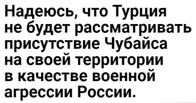 Надеюсь что Турция не будет рассматривать присутствие Чубайса на своей территории в качестве военной агрессии России