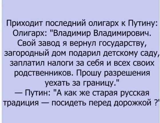 Приходит последний олигарх к Путину Олигарх Владимир Владимирович Свой завод я вернул государству загородный дом подарил детскому саду заплатил налоги за себя и всех своих родственников Прошу разрешения уехать за границу Путин А как же гарая русская традиция посидеть перед дорожкой