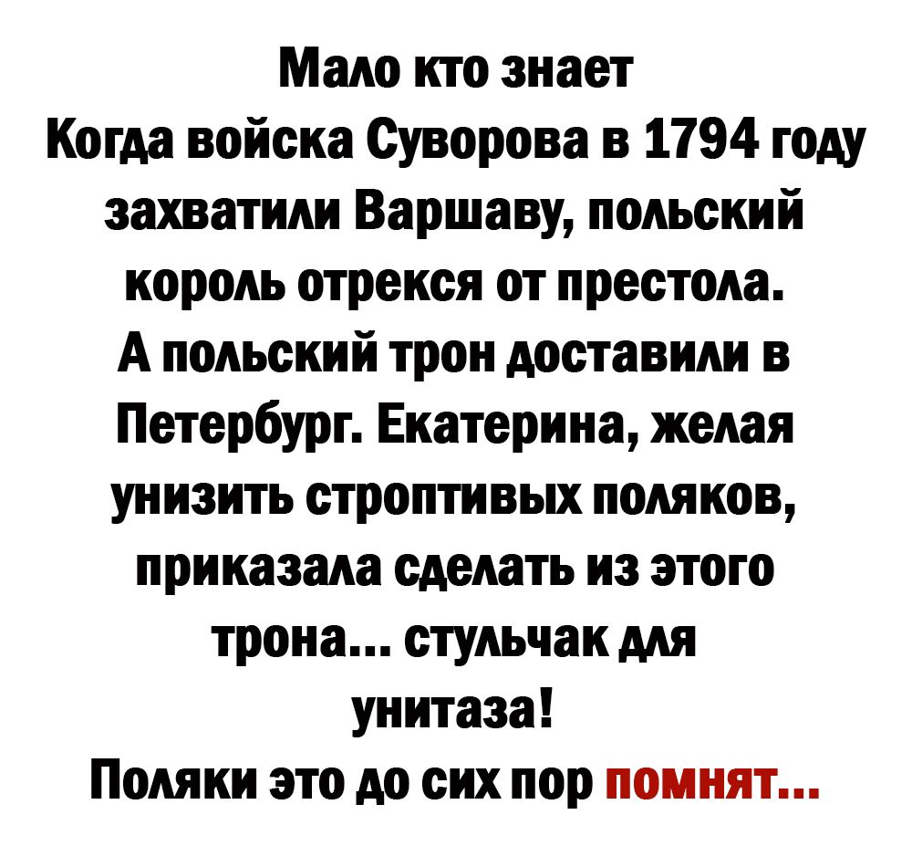 Мало кто знает Когда войска Суворова в 1794 году захватили Варшаву польский король отрекся от престола А польский трон доставили в Петербург Екатерина желая унизить строптивых поляков приказала сделать из этого трона стульчак для унитаза Поляки это до сих пор помнят