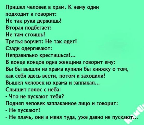 Пришел человек в храм К нему один подходит и говорит Не так руки держишь Вторая подбегает Не так стоишь Третья ворчит Не так одет Сзади одергивают Неправильно крестишься В конце концов одна женщина говорит ему Вы бы вышли из храма купили бы книжку о том как себя здесь вести потом и заходили Вышел человек из храма и замахал Слышит голос с неба Что не пускают тебя Поднял человек заплаканное лицо и г