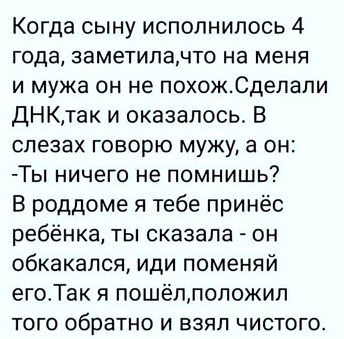 Когда сыну исполнилось 4 года заметилачто на меня и мужа он не похожСделали ДНКтак и оказалось В слезах говорю мужу а он Ты ничего не помнишь В роддоме я тебе принёс ребёнка ты сказала он обкакался иди поменяй егоТак я пошёлположил того обратно и взял чистого