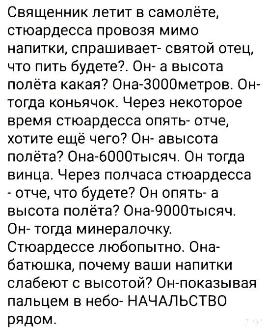 Священник летит в самолёте стюардесса провозя мимо напитки спрашивает святой отец что пить будете ОН а высота полёта какая ОнаЗОООметров Он тогда коньячок Через некоторое время стюардесса опять отче хотите ещё чего Он авысота полёта Она6000тысяч Он тогда винца Через полчаса стюардесса отче что будете Он опять а высота полёта Она 9000тысяч Он тогда минерапочку Стюардессе любопытно Она батюшка почем