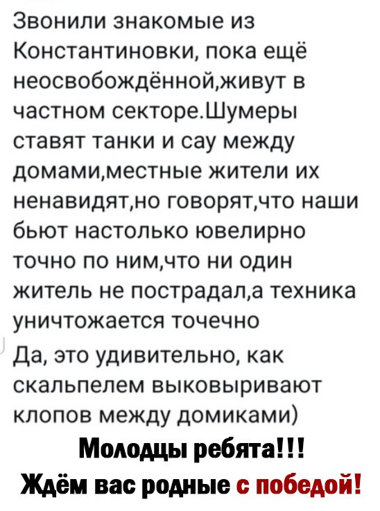 Звонили знакомые из Константиновки пока ещё неосвобождённойживут в частном сектореШумеры ставят танки и сау между домамиместные жители их ненавидятно говорятчто наши бьют настолько ювелирно точно по нимчто ни один житель не пострадала техника уничтожается точечно Да это удивительно как скальпелем выковыривают клопов между домиками Молодцы ребята Ждём вас родные победой