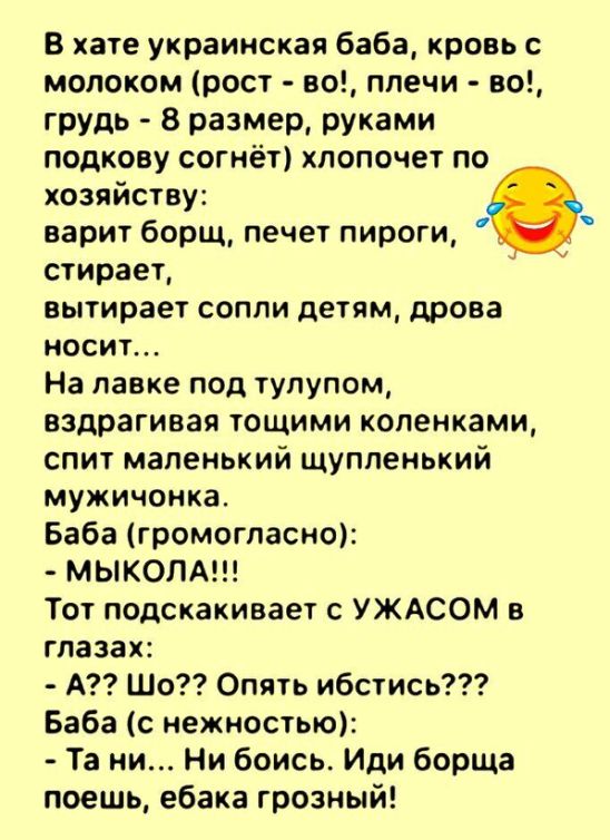 В хате украинская баба кровь с молоком рост но плечи но грудь 8 размер руками подкову согнёт хпопочет по хозяйству варит борщ печет пироги стирает вытирает сопли детям дрова носит На лавке под тупупом вздрагивая тощими коленками спит маленький щуппенький мужичонка Баба громогласно МЫКОЛА Тот подскакивает с УЖАСОМ глазах А Шо Опять ибстись Баба с нежностью Та ни Ни боись Иди борща поешь ебака грозн