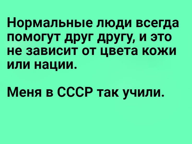 Нормальные люди всегда помогут друг другу и это не зависит от цвета кожи ИЛИ НЗЦИИ Меня в СССР так учили