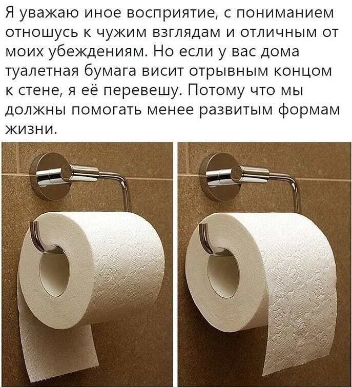 Я уважаю иное восприятие с пониманием отношусь к чужим взглядам и отличным от моих убеждениям Но если у вас дома туалетная бумага висит отрывным концом к стене я её перевешу Потому что мы должны помогать менее развитым формам ЖИЗНИ