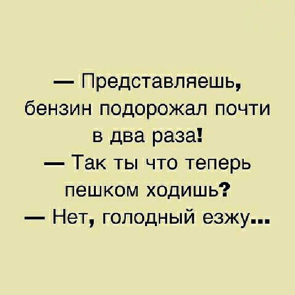Представляешь бензин подорожал почти в два раза Так ты что теперь пешком ходишь Нет голодный езжу