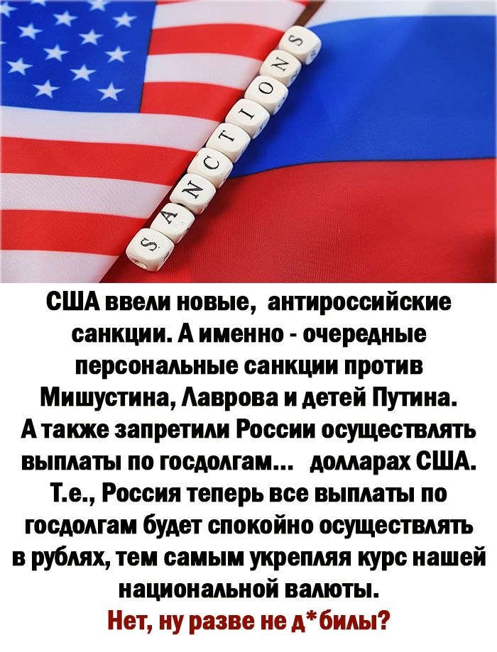 США ввели новые антироссийские санкции А именно очередные персональные санкции против Мишустина Ааврова и детей Путина А также запретили России осуществлять выплаты по госдолгам долларах США Те Россия теперь все выплаты по госдолгам будет спокойно осуществлять в рублях тем самым укрепляя курс нашей национальной валюты Ещ ну реже