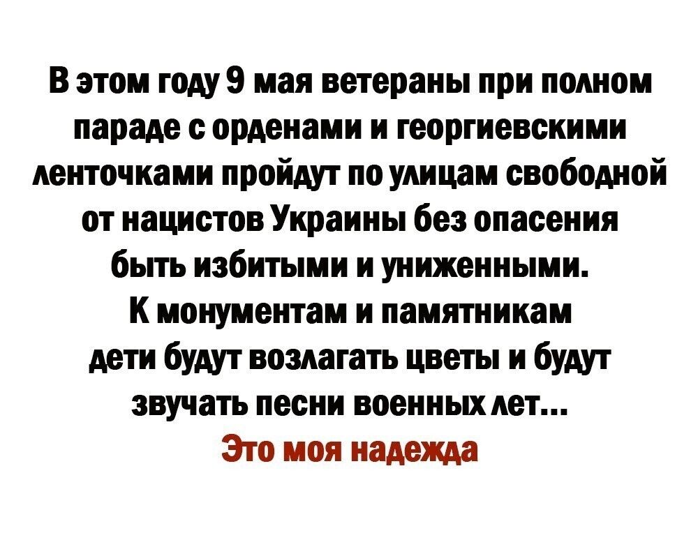 В этом году 9 мая ветераны при полном параде с орденами и георгиевскими ленточками пройдут по улицам свободной от нацистов Украины без опасения быть избитыми и униженными К монументам и памятникам дети будут возлагать цветы и будут звучать песни военных лет Это моя надежда
