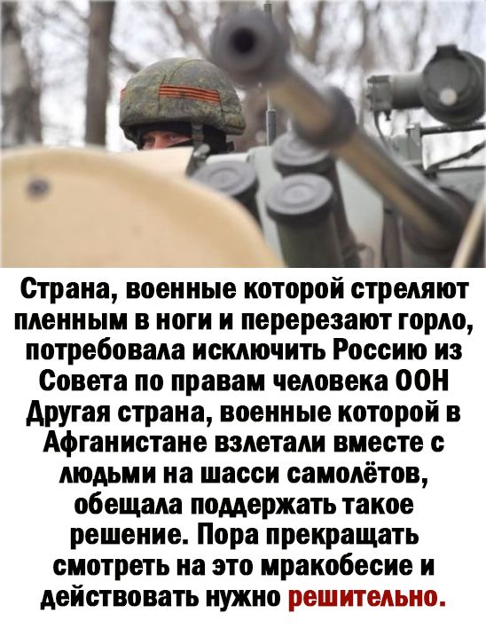 Страна военные которой стреляют пленным в ноги и перерезают горно потребовала исключить Россию из Совета по правам человека ООН другая страна военные которой в Афганистане взлетали вместе с людьми на шасси самолётов обещала поддержать такое решение Пора прекращать смотреть на это мракобесие и действовать нужно ешитепыпо