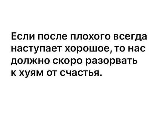 Если после плохого всегда наступает хорошое то нас должно скоро разорвать к хуям от счастья