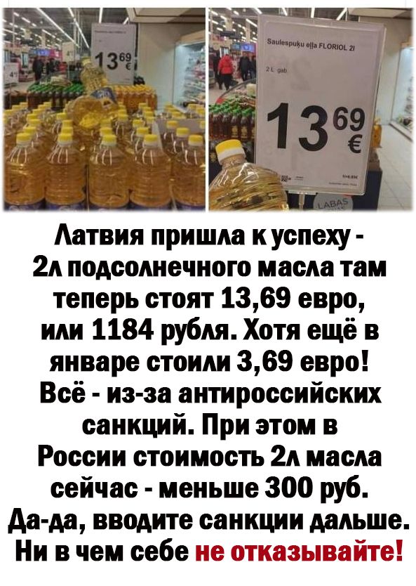 Аатвия пришла куспеху 2А подсолнечного масла там теперь стоят 1369 евро или 1184 рубля Хотя ещё в январе стоили 369 евро Всё из за антироссийских санкций При этом в России стоимость 2А масла сейчас меньше 300 руб Аа да вводите санкции дальше Ни в чем себе не отказывайте