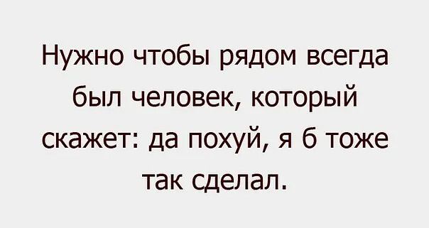 Нужно чтобы рядом всегда был человек который скажет да похуй я 6 тоже так сделал
