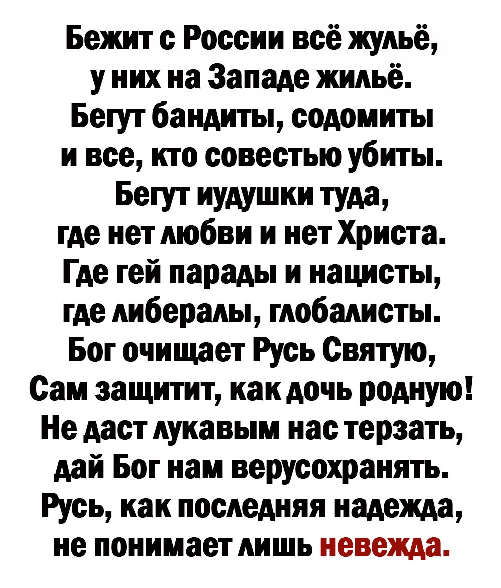 Бежит с России всё жульё у них на Западе жильё Бегут бандиты содомиты и все кто совестью убиты Бегут иудушки туда где нет любви и нет Христа Где гей парады и нацисты где либералы глобалисты Бог очищает Русь Святую Сам защитит как дочь родную Не даст лукавым нас терзать дай Бог нам верусохранять Русь как последняя надежда не понимает лишь невежда
