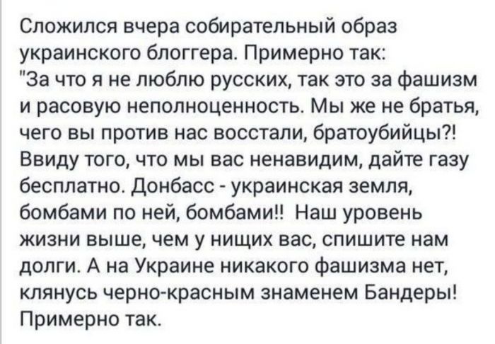 Сложился вчера собирательный образ украинского блоггера Примерно так За что я не люблю русских так это за фашизм и расовую неполноценность Мы же не братья чего вы против нас восстали братоубийцы Ввиду того что мы вас ненавидим дайте газу бесплатно Донбасс украинская земля бомбами по ней бомбами Наш уровень жизни выше чем у нищих вас опишите нам долги А на Украине никакого фашизма нет клянусь черно