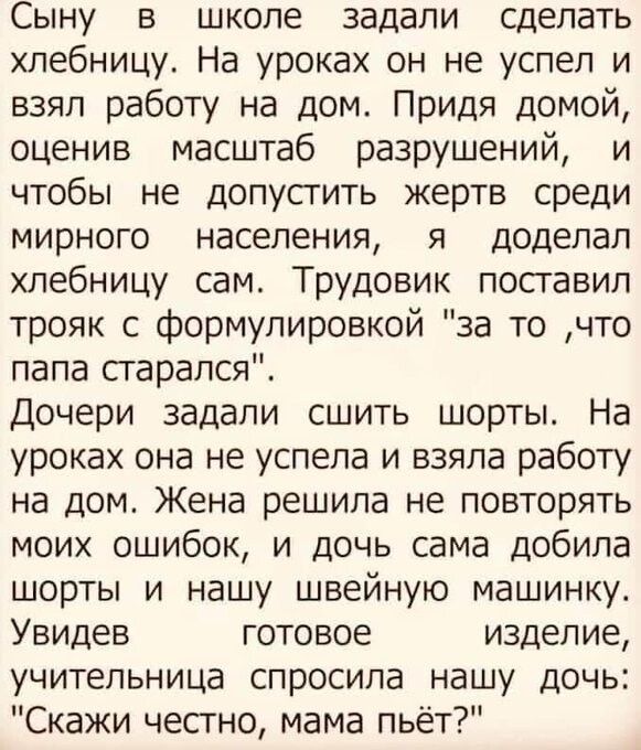 Сыну в школе задали сделать хлебницу На уроках он не успел и взял работу на дом Придя домой оценив масштаб разрушений и чтобы не допусгить жертв среди мирного населения я доделал хлебницу сам Трудовик поставил трояк с формулировкой за то что папа старался Дочери задали сшить шорты На уроках она не успела и взяла работу на дом Жена решила не повторять моих ошибок и дочь сама добила шорты и нашу шве