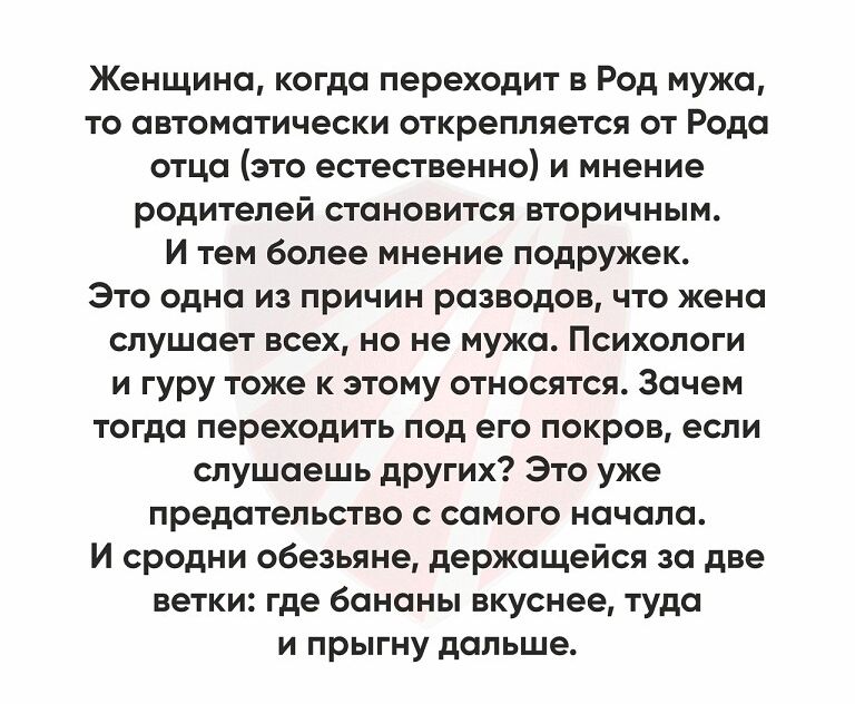 Женщина когда переходит в Род мужа то автоматически открепляется от Рода отца это естественно и мнение родителей становится вторичным И тем более мнение подружек Это одна из причин разводов что жена слушает всех но не мужа Психологи и гуру тоже к этому относятся Зачем тогда переходить под его покров если слушаешь других Это уже предательство с самого начала И сродни обезьяне держащейся за две ветк