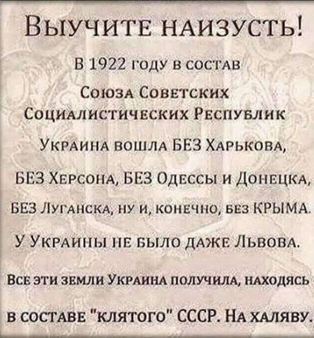 Выучитв НАИЗУСТЬ В 1922 году в СОСТАВ СОЮЗА Советских Социмнстичвских Рвспувлик УКРАИНА ВОШЛА БЕЗ ХАРЬКОВА БЕЗ ХЕРСОНА БЕЗ Одессы и ДОНЕЦКА БЕЗ Лугднсм ну и конечно БЕЗ КРЫМА У УКРАИНЫ пв БЫЛО дАЖЕ ЛЬВОВА ВСВ ЭТИ ЗЕМЛИ УКРАИНА ПОЛУЧИЛА НАХОДЯСЬ в СОСТАВЕ клятого СССР НА ХАляву ______