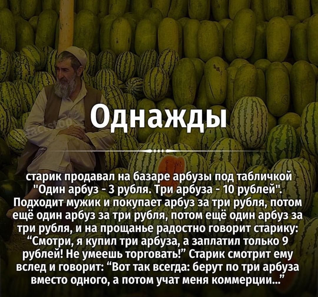 Однажды старик продавал на базаре арбузы под табличкой Один арбуз 3 рубля Три арбуза 10 рублей Подходит мужик и покупает арбуз за три рубля потом ещё один арбуз за три рубля потом ещё один арбуз за три рубля и на прощанье радостно говорит старику Смотри я купил три арбуза а заплатил только 9 рублей Не умеешь торговать Старик смотрит ему вслед и говорит Вот так всегда берут по три арбуза вместо одн