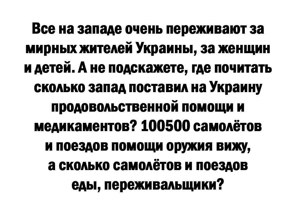 Все на западе очень переживают за мирных жителей Украины за женщин и детей А не подскажете где почитать сколько запад поставил на Украину продовольственной помощи и медикаментов 100500 самолётов и поездов помощи оружия вижу а сколько самолётов и поездов еды переживальщики