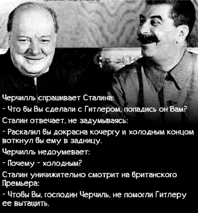 Черчилпыспрашивает Сталина Что бы Вы сделали с Гитлером попадись он Вам Сталин отвечает не задумываясь Раскалип бы докрасна кочергу и холодным концом воткнул бы ему в задницу Черчилль недоумевает Почему холодным Сталин уничижительно смотрит на британского Премьера Чтобы Вы господин Черчиль не помогли Гитлеру ее вытащить