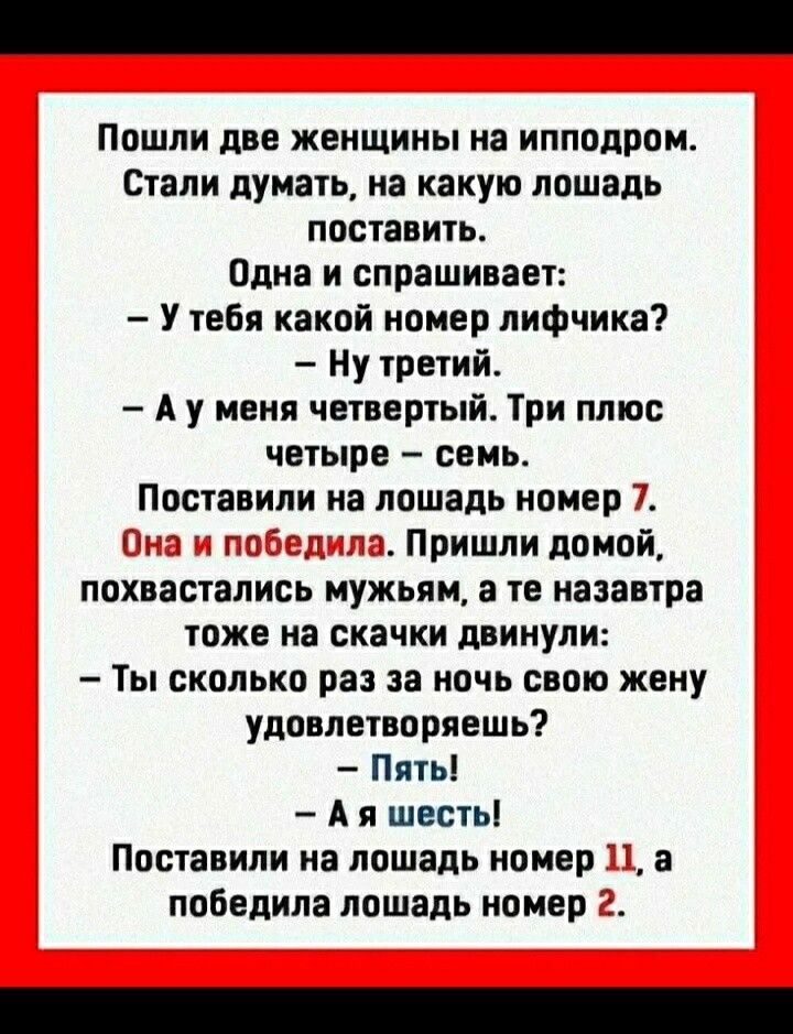 Пошли две женщины на ипподром Стали думать на какую лошадь поставить Одна и спрашивает У тебя какой номер лифчика Ну третий А у меня четвертый Три ппюс четыре семь Поставили на лошадь номер іггб Г_ Пришли домой похвастались мужьям а те назавтра тоже на скачки двинули Ты сколько раз за ночь свою жену удовлетворяешь Пять А я шесть Поставили на лошадь номер а победила лошадь номер