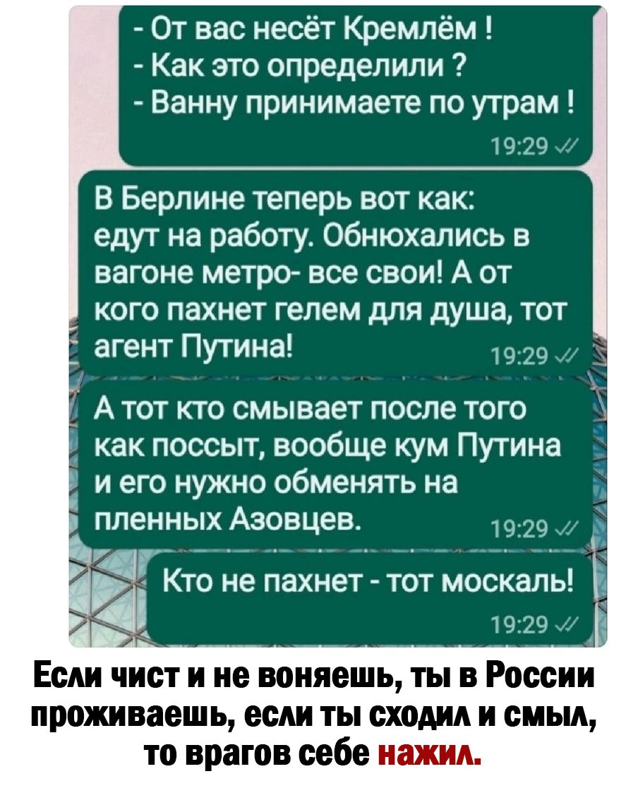 От вас несёт Кремлём Как это определили Ванну принимаете по утрам В Берлине теперь вот как едут на работу Обнюхались в вагоне метро все свои А от кого пахнет гелем для душа тот 1929 и А тот кто смывает после того д как поссыт вообще кум Путина и его нужно обменять на пленных Азовцев 19 29 ж __ _ _ Ё Кто не пахнет тот москаль Если чист и не воняешь ты в России проживаешь если ты сходил и смыл то вр